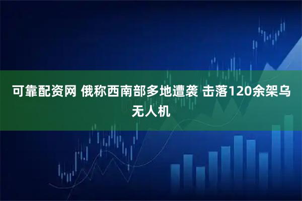 可靠配资网 俄称西南部多地遭袭 击落120余架乌无人机