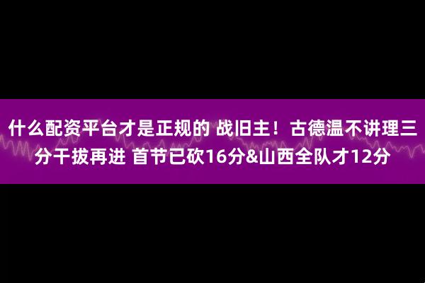 什么配资平台才是正规的 战旧主！古德温不讲理三分干拔再进 首节已砍16分&山西全队才12分