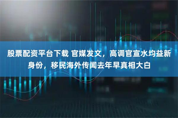 股票配资平台下载 官媒发文，高调官宣水均益新身份，移民海外传闻去年早真相大白