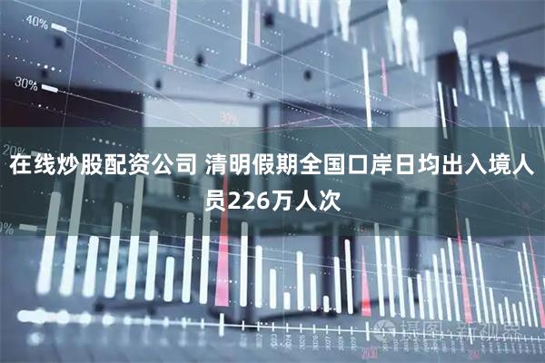 在线炒股配资公司 清明假期全国口岸日均出入境人员226万人次