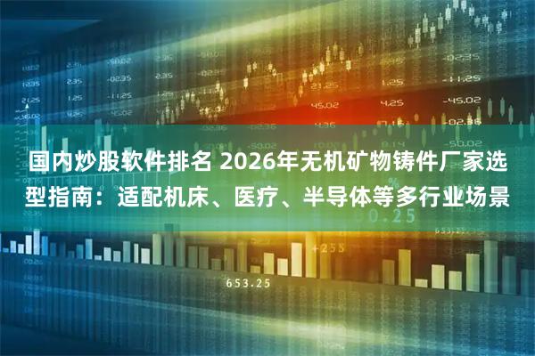 国内炒股软件排名 2026年无机矿物铸件厂家选型指南：适配机床、医疗、半导体等多行业场景