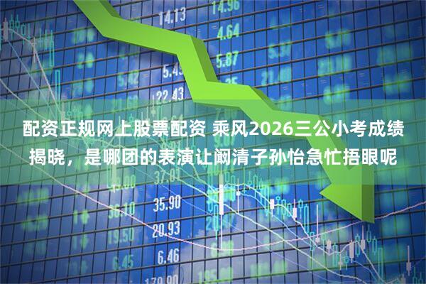配资正规网上股票配资 乘风2026三公小考成绩揭晓，是哪团的表演让阚清子孙怡急忙捂眼呢