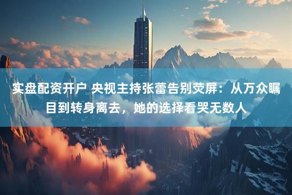 实盘配资开户 央视主持张蕾告别荧屏：从万众瞩目到转身离去，她的选择看哭无数人