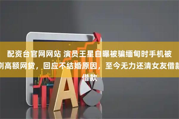 配资台官网网站 演员王星自曝被骗缅甸时手机被刷高额网贷，回应不结婚原因，至今无力还清女友借款