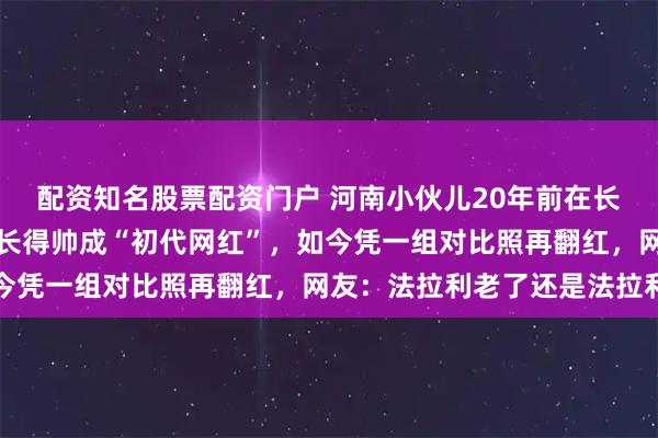配资知名股票配资门户 河南小伙儿20年前在长沙岳麓山下卖烧饼，因长得帅成“初代网红”，如今凭一组对比照再翻红，网友：法拉利老了还是法拉利