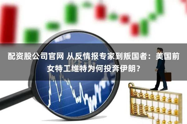 配资股公司官网 从反情报专家到叛国者：美国前女特工维特为何投奔伊朗？