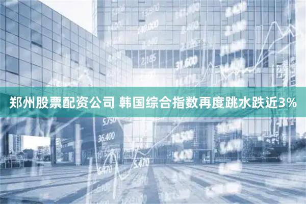 郑州股票配资公司 韩国综合指数再度跳水跌近3%