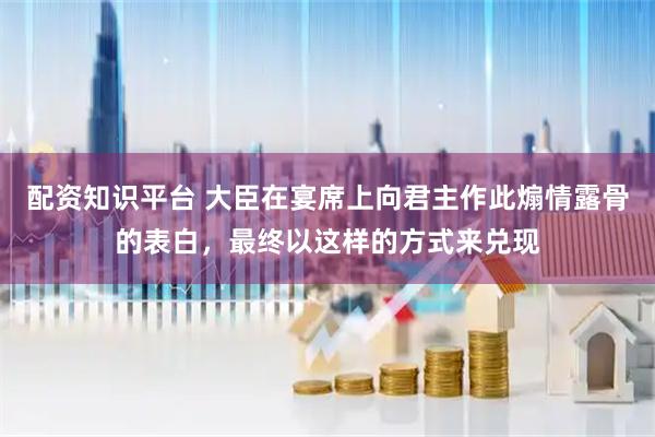 配资知识平台 大臣在宴席上向君主作此煽情露骨的表白,最终以这样的方式来兑现
