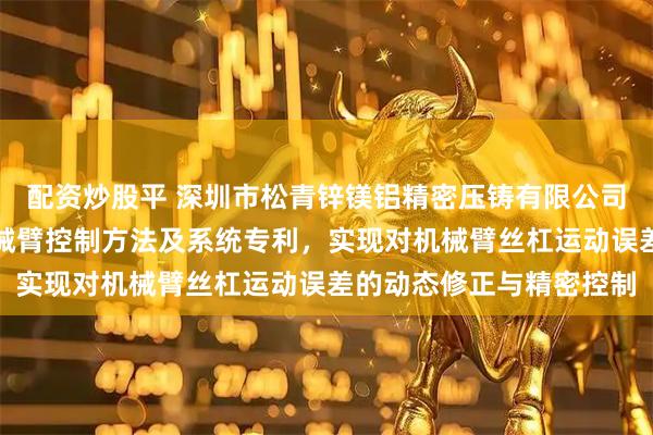 配资炒股平 深圳市松青锌镁铝精密压铸有限公司申请高精度机加工用机械臂控制方法及系统专利，实现对机械臂丝杠运动误差的动态修正与精密控制