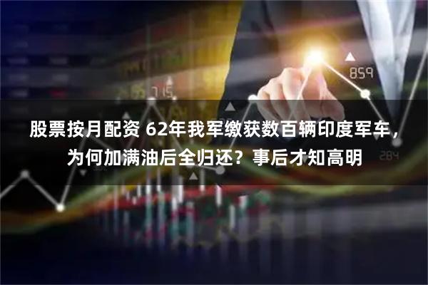股票按月配资 62年我军缴获数百辆印度军车，为何加满油后全归还？事后才知高明
