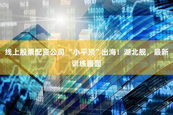 线上股票配资公司 “小平顶”出海！湖北舰，最新训练画面