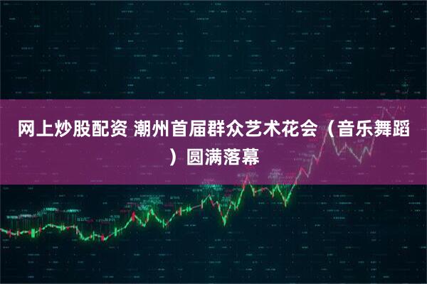 网上炒股配资 潮州首届群众艺术花会（音乐舞蹈）圆满落幕