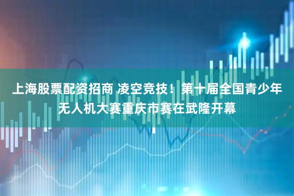 上海股票配资招商 凌空竞技！第十届全国青少年无人机大赛重庆市赛在武隆开幕