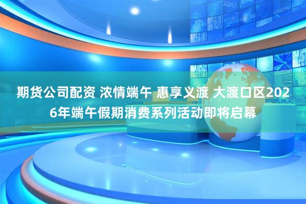 期货公司配资 浓情端午 惠享义渡 大渡口区2026年端午假期消费系列活动即将启幕