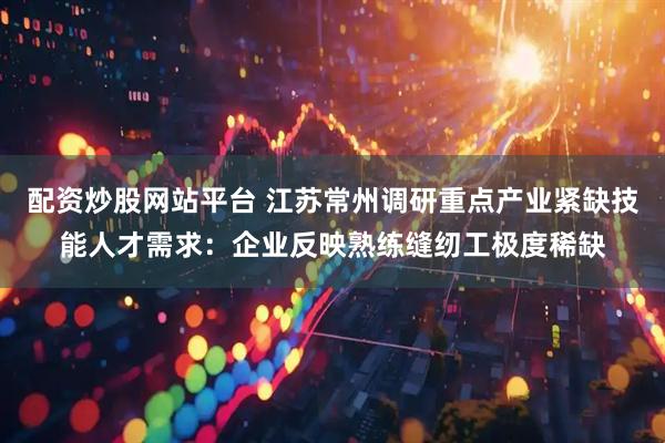 配资炒股网站平台 江苏常州调研重点产业紧缺技能人才需求：企业反映熟练缝纫工极度稀缺