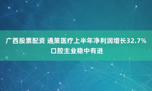 广西股票配资 通策医疗上半年净利润增长32.7% 口腔主业稳中有进