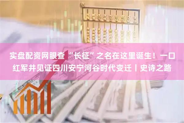 实盘配资网眼查 “长征”之名在这里诞生！一口红军井见证四川安宁河谷时代变迁丨史诗之路