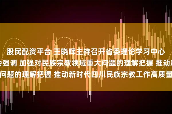 股民配资平台 王晓晖主持召开省委理论学习中心组专题学习（扩大）会强调 加强对民族宗教领域重大问题的理解把握 推动新时代四川民族宗教工作高质量发展